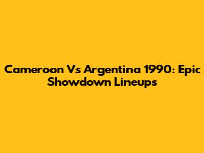 Cameroon Vs Argentina 1990: Epic Showdown Lineups