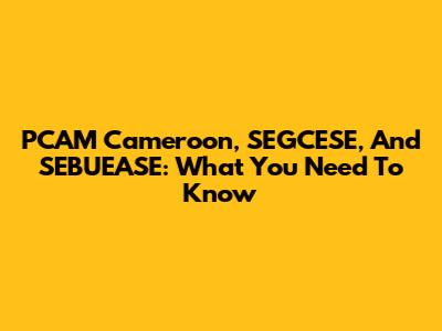 PCAM Cameroon, SEGCESE, And SEBUEASE: What You Need To Know