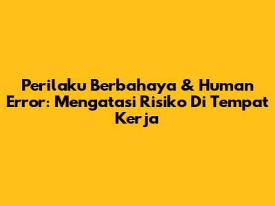 Perilaku Berbahaya & Human Error: Mengatasi Risiko Di Tempat Kerja