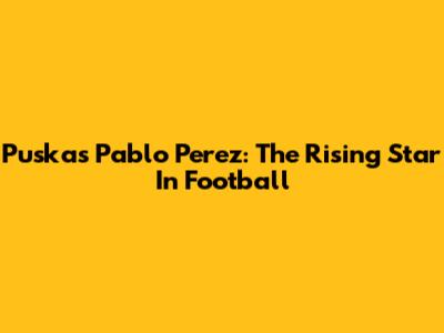 Puskas Pablo Perez: The Rising Star In Football