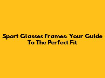 Sport Glasses Frames: Your Guide To The Perfect Fit