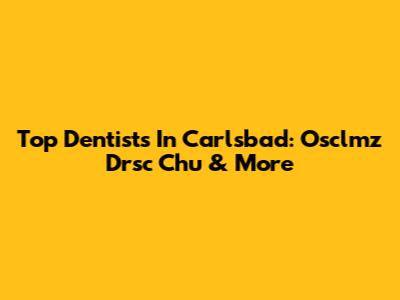 Top Dentists In Carlsbad: Osclmz Drsc Chu & More