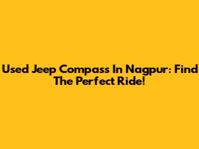 Used Jeep Compass In Nagpur: Find The Perfect Ride!