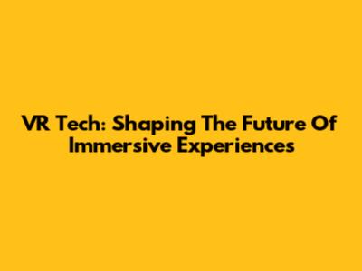 VR Tech: Shaping The Future Of Immersive Experiences