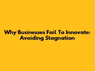 Why Businesses Fail To Innovate: Avoiding Stagnation